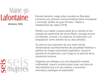 [Amberes 1950] Estudia derecho, luego artes visuales en Bruselas, comienza con pinturas monocromáticas [arte conceptual y minimal], textiles de gran formato. Videos e instalaciones de video [1979]. Perdió a su madre y buena parte de su familia en los campos de exterminio del tercer Reich, escogió el eros y el tánatos, el amor y la violencia, la seducción y la aniquilación como  leimotiv  de su obra artística. Su arte es una expresión de una visión social, introduciendo acontecimientos de actualidad histórica o política sin ningún comentario explicativo, busca lo general en lo particular y así hurga en la esencia de la existencia humana. Organiza sus trabajos con una disposición teatral, multimedial, visual y acústica para crear una obra de arte absoluta que a la vez seduce y secuestra, amenaza y apacigua al espectador. 