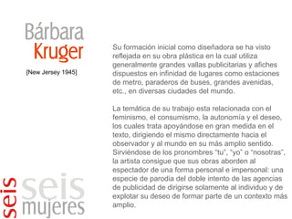 [New Jersey 1945] Su formación inicial como diseñadora se ha visto reflejada en su obra plástica en la cual utiliza generalmente grandes vallas publicitarias y afiches dispuestos en infinidad de lugares como estaciones de metro, paraderos de buses, grandes avenidas, etc., en diversas ciudades del mundo. La temática de su trabajo esta relacionada con el feminismo, el consumismo, la autonomía y el deseo, los cuales trata apoyándose en gran medida en el texto, dirigiendo el mismo directamente hacia el observador y al mundo en su más amplio sentido. Sirviéndose de los pronombres “tu”, “yo” o “nosotras”, la artista consigue que sus obras aborden al espectador de una forma personal e impersonal: una especie de parodia del doble intento de las agencias de publicidad de dirigirse solamente al individuo y de explotar su deseo de formar parte de un contexto más amplio. 