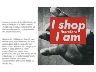 La construcción de las identidades es denunciada por B. Kruger también desde una crítica al consumismo. El consumo lo concibe como garantía del poder masculino, A partir de 1984 confronta esta idea desde fuera y desde dentro: no sólo ha ironizado sobre ese poder con obras como "Buy me, I´ll change your life" o "I shop, therefore I am" manipulando las reglas de la publicidad, sino que ella misma se ha introducido en el sistema diseñando posters, bolsas, camisetas... explosionando el sistema desde su misma raíz .  