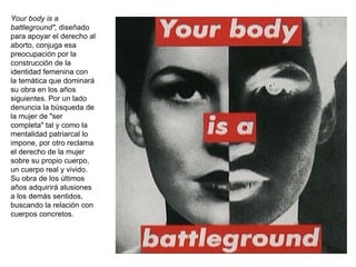 Your body is a battleground",  diseñado para apoyar el derecho al aborto, conjuga esa preocupación por la construcción de la identidad femenina con la temática que dominará su obra en los años siguientes. Por un lado denuncia la búsqueda de la mujer de "ser completa" tal y como la mentalidad patriarcal lo impone, por otro reclama el derecho de la mujer sobre su propio cuerpo, un cuerpo real y vivido. Su obra de los últimos años adquirirá alusiones a los demás sentidos, buscando la relación con cuerpos concretos.  