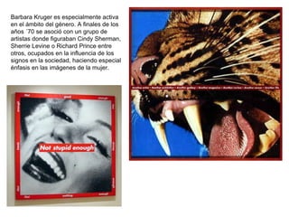 Barbara Kruger es especialmente activa en el ámbito del género. A finales de los años ´70 se asoció con un grupo de artistas donde figuraban Cindy Sherman, Sherrie Levine o Richard Prince entre otros, ocupados en la influencia de los signos en la sociedad, haciendo especial énfasis en las imágenes de la mujer.   