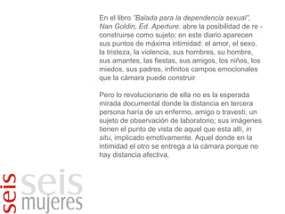 En el libro  ”Balada para la dependencia sexual”, Nan Goldin, Ed. Aperture.  abre la posibilidad de re -construirse como sujeto; en este diario aparecen sus puntos de máxima intimidad: el amor, el sexo, la tristeza, la violencia, sus hombres, su hombre, sus amantes, las fiestas, sus amigos, los niños, los miedos, sus padres, infinitos campos emocionales que la cámara puede construir Pero lo revolucionario de ella no es la esperada mirada documental donde la distancia en tercera persona haría de un enfermo, amigo o travesti, un sujeto de observación de laboratorio; sus imágenes tienen el punto de vista de aquel que esta allí,  in situ , implicado emotivamente. Aquel donde en la intimidad el otro se entrega a la cámara porque no hay distancia afectiva. 