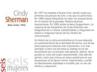 [New Jersey, 1954] En 1977 se traslada a Nueva York, donde rueda sus primeras secuencias de cine, a las que no pone título. En 1980 realiza fotografías en color con proyecciones en el reverso de la pantalla. Realiza diversas exposiciones. En 1983 recibe la beca Guggenheim. La mayoría de las fotografías de Cindy Sherman son fotografías de sí misma, transformadas e integradas en estilos e imágenes típicas de los medios de comunicación. Al interior de su obra encontramos en lo que respecta al cuestionamiento de la identidad femenina, una de las preocupaciones teóricas más importantes, o la más principal, si bien con los años su trabajo se ha ido decantando por un proceso más general, abierto, de la puesta en crisis del sujeto representado, más allá del género, tanto que incluso en obras posteriores lo que desaparece es la figura misma, fragmentada, cuando no directamente sepultada e invisible, por un mar de detritus y abyección,  
