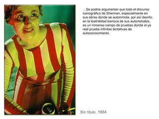 Sin titulo, 1984 … Se podría argumentar que todo el discurso iconográfico de Sherman, especialmente en sus obras donde se autoinmola, por así decirlo, en la teatralidad barroca de sus autorretratos, es un inmenso campo de pruebas donde el yo real prueba infinitas tentativas de autoconocimiento. 