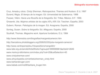 Bibliografía recomendada: Durand, Régis.  El tiempo de la imagen . Ed. Universidad de Salamanca. 1998 Flusser, Vilém.  Hacia una filosofía de la fotografía . Ed. Trillas. México, D.F. 1990. Sontag, Susan.  Sobre la fotografía . Ed. Alfaguara. España, 2005 Gubern, Roman.  Patologías de la imagen . Ed. Anagrama. España, 2000 Southall, Thomas.  Magazine work . Aperture fundations. E.U, 1984 Cruz, Amada y otros.  Cindy Sherman, Retrospective . Thames and Hudson. E.U, 1997 Diana Trespalacios Y. Docente U de A. 2007 http://www.fotonostra.com/biografias/margaretcameron.htm http://barcelona.photobloggers.org/2006/02/20/julia-margaret-cameron/ Grosenik, Uta.  Mujeres artistas de los siglos XX y XXI . Ed. Taschen. España, 2003 http://www.centrepompidou.fr/expositions/nangoldin/ www.tate.org.uk/servlet/ArtistWorks?cgroupid=999999961&artistid=2649  www.marie-jo-lafontaine.com/index.php?cat=20&catSelection=45  www.cindysherman.com/ www.artcyclopedia.com/artists/sherman_cindy.html  www.barbarakruger.com/  www.babab.com/no08/barbara_kruger.htm  