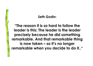 Seth Godin:

  “The reason it is so hard to follow the
 leader is this: The leader is the leader
  precisely because he did something
remarkable. And that remarkable thing
     is now taken – so it’s no longer
remarkable when you decide to do it..“
 