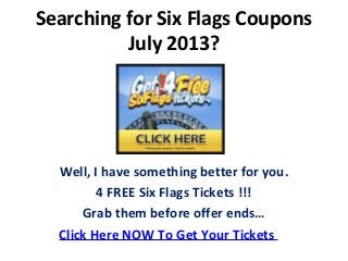 Searching for Six Flags Coupons
July 2013?
Well, I have something better for you.
4 FREE Six Flags Tickets !!!
Grab them before offer ends…
Click Here NOW To Get Your Tickets
 