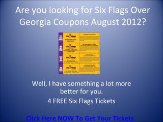 Are you looking for Six Flags Over
 Georgia Coupons August 2012?




    Well, I have something a lot more
              better for you.
         4 FREE Six Flags Tickets

  Click Here NOW To Get Your Tickets
 
