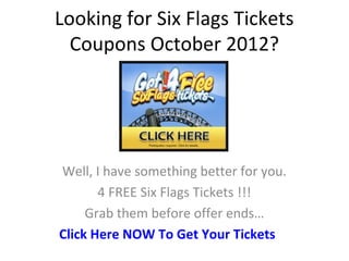 Looking for Six Flags Tickets
  Coupons October 2012?




Well, I have something better for you.
       4 FREE Six Flags Tickets !!!
     Grab them before offer ends…
Click Here NOW To Get Your Tickets
 