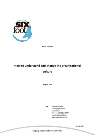  
 
 
 
 
 
 
 
 
 
White Paper #9 
 

 
 
How to understand and change the organisational 
culture 
 
 
August 2012 
 
 
 
 
 
By:  

Garth Holloway  
Managing Director  
Sixfootfour  
Tel: +61 (0)2 9451 0707  
garthh@sixfoot4.com  
www.sixfoot4.com.au

Page 1 of 13

 