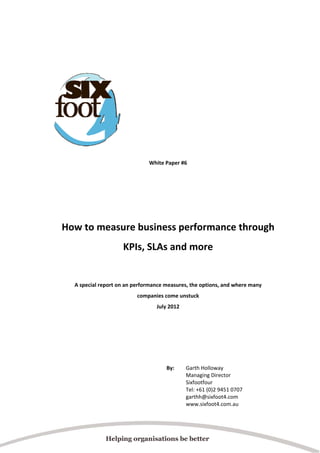  
 
 
 
 
 
 
 
 
 
 
 
White Paper #6 
 

 
 
How to measure business performance through 
KPIs, SLAs and more 
 
 
A special report on an performance measures, the options, and where many  
companies come unstuck 
July 2012 
 
 
 
 
 
 
By:  

 
 

Garth Holloway  
Managing Director  
Sixfootfour  
Tel: +61 (0)2 9451 0707  
garthh@sixfoot4.com  
www.sixfoot4.com.au 

 