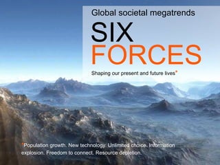Global societal megatrends


                             SIX
                                                                      www.steria.no





                             FORCES
                             Shaping our present and future lives*




*Population growth. New technology. Unlimited choice. Information
explosion. Freedom to connect. Resource depletion.                         © Steria
 