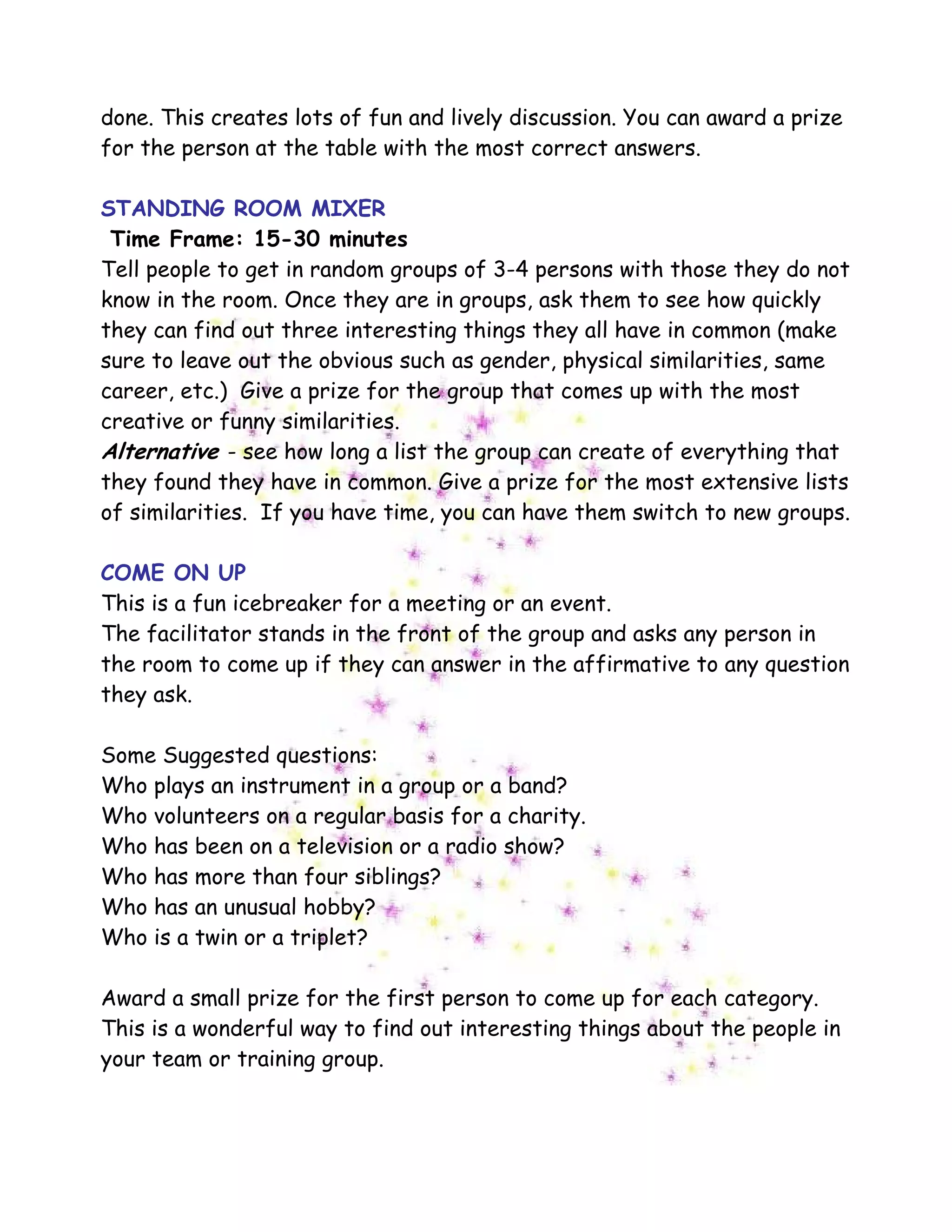 done. This creates lots of fun and lively discussion. You can award a prize
for the person at the table with the most correct answers.
STANDING ROOM MIXER
Time Frame: 15-30 minutes
Tell people to get in random groups of 3-4 persons with those they do not
know in the room. Once they are in groups, ask them to see how quickly
they can find out three interesting things they all have in common (make
sure to leave out the obvious such as gender, physical similarities, same
career, etc.) Give a prize for the group that comes up with the most
creative or funny similarities.
Alternative - see how long a list the group can create of everything that
they found they have in common. Give a prize for the most extensive lists
of similarities. If you have time, you can have them switch to new groups.
COME ON UP
This is a fun icebreaker for a meeting or an event.
The facilitator stands in the front of the group and asks any person in
the room to come up if they can answer in the affirmative to any question
they ask.
Some Suggested questions:
Who plays an instrument in a group or a band?
Who volunteers on a regular basis for a charity.
Who has been on a television or a radio show?
Who has more than four siblings?
Who has an unusual hobby?
Who is a twin or a triplet?
Award a small prize for the first person to come up for each category.
This is a wonderful way to find out interesting things about the people in
your team or training group.
 