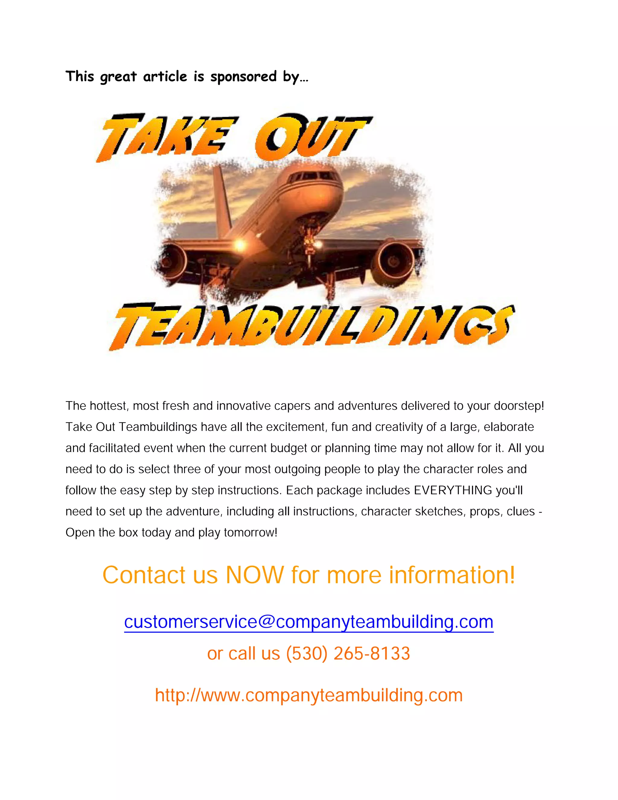 This great article is sponsored by…
The hottest, most fresh and innovative capers and adventures delivered to your doorstep!
Take Out Teambuildings have all the excitement, fun and creativity of a large, elaborate
and facilitated event when the current budget or planning time may not allow for it. All you
need to do is select three of your most outgoing people to play the character roles and
follow the easy step by step instructions. Each package includes EVERYTHING you'll
need to set up the adventure, including all instructions, character sketches, props, clues -
Open the box today and play tomorrow!
Contact us NOW for more information!
customerservice@companyteambuilding.com
or call us (530) 265-8133
http://www.companyteambuilding.com
 