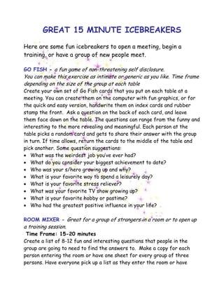 GREAT 15 MINUTE ICEBREAKERS
Here are some fun icebreakers to open a meeting, begin a
training, or have a group of new people meet.
GO FISH - a fun game of non-threatening self disclosure.
You can make this exercise as intimate or generic as you like. Time frame
depending on the size of the group at each table
Create your own set of Go Fish cards that you put on each table at a
meeting. You can create them on the computer with fun graphics, or for
the quick and easy version, handwrite them on index cards and rubber
stamp the front. Ask a question on the back of each card, and leave
them face down on the table. The questions can range from the funny and
interesting to the more revealing and meaningful. Each person at the
table picks a random card and gets to share their answer with the group
in turn. If time allows, return the cards to the middle of the table and
pick another. Some question suggestions:
• What was the weirdest job you’ve ever had?
• What do you consider your biggest achievement to date?
• Who was your s/hero growing up and why?
• What is your favorite way to spend a leisurely day?
• What is your favorite stress reliever?
• What was your favorite TV show growing up?
• What is your favorite hobby or pastime?
• Who had the greatest positive influence in your life?
ROOM MIXER - Great for a group of strangers in a room or to open up
a training session.
Time Frame: 15-20 minutes
Create a list of 8-12 fun and interesting questions that people in the
group are going to need to find the answers to. Make a copy for each
person entering the room or have one sheet for every group of three
persons. Have everyone pick up a list as they enter the room or have
 