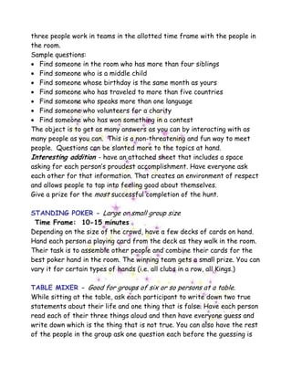 three people work in teams in the allotted time frame with the people in
the room.
Sample questions:
• Find someone in the room who has more than four siblings
• Find someone who is a middle child
• Find someone whose birthday is the same month as yours
• Find someone who has traveled to more than five countries
• Find someone who speaks more than one language
• Find someone who volunteers for a charity
• Find someone who has won something in a contest
The object is to get as many answers as you can by interacting with as
many people as you can. This is a non-threatening and fun way to meet
people. Questions can be slanted more to the topics at hand.
Interesting addition - have an attached sheet that includes a space
asking for each person’s proudest accomplishment. Have everyone ask
each other for that information. That creates an environment of respect
and allows people to tap into feeling good about themselves.
Give a prize for the most successful completion of the hunt.
STANDING POKER - Large or small group size
Time Frame: 10-15 minutes
Depending on the size of the crowd, have a few decks of cards on hand.
Hand each person a playing card from the deck as they walk in the room.
Their task is to assemble other people and combine their cards for the
best poker hand in the room. The winning team gets a small prize. You can
vary it for certain types of hands (i.e. all clubs in a row, all Kings.)
TABLE MIXER - Good for groups of six or so persons at a table.
While sitting at the table, ask each participant to write down two true
statements about their life and one thing that is false. Have each person
read each of their three things aloud and then have everyone guess and
write down which is the thing that is not true. You can also have the rest
of the people in the group ask one question each before the guessing is
 
