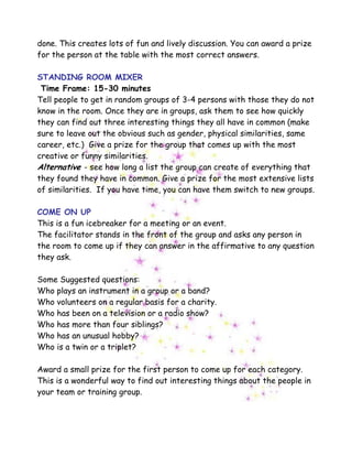 done. This creates lots of fun and lively discussion. You can award a prize
for the person at the table with the most correct answers.
STANDING ROOM MIXER
Time Frame: 15-30 minutes
Tell people to get in random groups of 3-4 persons with those they do not
know in the room. Once they are in groups, ask them to see how quickly
they can find out three interesting things they all have in common (make
sure to leave out the obvious such as gender, physical similarities, same
career, etc.) Give a prize for the group that comes up with the most
creative or funny similarities.
Alternative - see how long a list the group can create of everything that
they found they have in common. Give a prize for the most extensive lists
of similarities. If you have time, you can have them switch to new groups.
COME ON UP
This is a fun icebreaker for a meeting or an event.
The facilitator stands in the front of the group and asks any person in
the room to come up if they can answer in the affirmative to any question
they ask.
Some Suggested questions:
Who plays an instrument in a group or a band?
Who volunteers on a regular basis for a charity.
Who has been on a television or a radio show?
Who has more than four siblings?
Who has an unusual hobby?
Who is a twin or a triplet?
Award a small prize for the first person to come up for each category.
This is a wonderful way to find out interesting things about the people in
your team or training group.
 