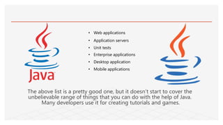• Web applications
• Application servers
• Unit tests
• Enterprise applications
• Desktop application
• Mobile applications
The above list is a pretty good one, but it doesn’t start to cover the
unbelievable range of things that you can do with the help of Java.
Many developers use it for creating tutorials and games.
 