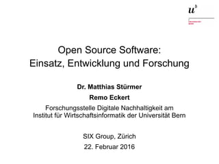 Open Source Software: Einsatz, Entwicklung und Forschung22. Februar 2016 1
Open Source Software:
Einsatz, Entwicklung und Forschung
Dr. Matthias Stürmer
Remo Eckert
Forschungsstelle Digitale Nachhaltigkeit am
Institut für Wirtschaftsinformatik der Universität Bern
SIX Group, Zürich
22. Februar 2016
 