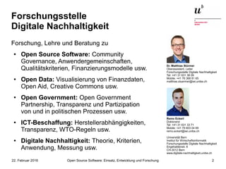 Open Source Software: Einsatz, Entwicklung und Forschung22. Februar 2016 2
Forschungsstelle
Digitale Nachhaltigkeit
Forschung, Lehre und Beratung zu
● Open Source Software: Community
Governance, Anwendergemeinschaften,
Qualitätskriterien, Finanzierungsmodelle usw.
● Open Data: Visualisierung von Finanzdaten,
Open Aid, Creative Commons usw.
● Open Government: Open Government
Partnership, Transparenz und Partizipation
von und in politischen Prozessen usw.
● ICT-Beschaffung: Herstellerabhängigkeiten,
Transparenz, WTO-Regeln usw.
● Digitale Nachhaltigkeit: Theorie, Kriterien,
Anwendung, Messung usw.
Remo Eckert
Doktorand
Tel: +41 31 631 33 71
Mobile: +41 79 603 04 69
remo.eckert@iwi.unibe.ch
Universität Bern
Institut für Wirtschaftsinformatik
Forschungsstelle Digitale Nachhaltigkeit
Engehaldenstr. 8
CH-3012 Bern
www.digitale-nachhaltigkeit.unibe.ch
Dr. Matthias Stürmer
Oberassistent, Leiter
Forschungsstelle Digitale Nachhaltigkeit
Tel: +41 31 631 38 09
Mobile: +41 76 368 81 65
matthias.stuermer@iwi.unibe.ch
 
