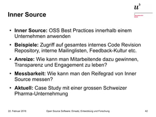 Open Source Software: Einsatz, Entwicklung und Forschung22. Februar 2016 42
Inner Source
● Inner Source: OSS Best Practices innerhalb einem
Unternehmen anwenden
● Beispiele: Zugriff auf gesamtes internes Code Revision
Repository, interne Mailinglisten, Feedback-Kultur etc.
● Anreize: Wie kann man Mitarbeitende dazu gewinnen,
Transparenz und Engagement zu leben?
● Messbarkeit: Wie kann man den Reifegrad von Inner
Source messen?
●
Aktuell: Case Study mit einer grossen Schweizer
Pharma-Unternehmung
 