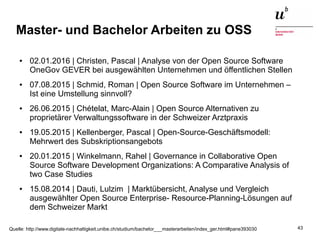 Open Source Software: Einsatz, Entwicklung und Forschung22. Februar 2016 43
Master- und Bachelor Arbeiten zu OSS
● 02.01.2016 | Christen, Pascal | Analyse von der Open Source Software
OneGov GEVER bei ausgewählten Unternehmen und öffentlichen Stellen
● 07.08.2015 | Schmid, Roman | Open Source Software im Unternehmen –
Ist eine Umstellung sinnvoll?
● 26.06.2015 | Chételat, Marc-Alain | Open Source Alternativen zu
proprietärer Verwaltungssoftware in der Schweizer Arztpraxis
● 19.05.2015 | Kellenberger, Pascal | Open-Source-Geschäftsmodell:
Mehrwert des Subskriptionsangebots
● 20.01.2015 | Winkelmann, Rahel | Governance in Collaborative Open
Source Software Development Organizations: A Comparative Analysis of
two Case Studies
● 15.08.2014 | Dauti, Lulzim | Marktübersicht, Analyse und Vergleich
ausgewählter Open Source Enterprise- Resource-Planning-Lösungen auf
dem Schweizer Markt
Quelle: http://www.digitale-nachhaltigkeit.unibe.ch/studium/bachelor___masterarbeiten/index_ger.html#pane393030
 