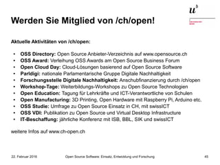 Open Source Software: Einsatz, Entwicklung und Forschung22. Februar 2016 45
Werden Sie Mitglied von /ch/open!
Aktuelle Aktivitäten von /ch/open:
● OSS Directory: Open Source Anbieter-Verzeichnis auf www.opensource.ch
● OSS Award: Verleihung OSS Awards am Open Source Business Forum
● Open Cloud Day: Cloud-Lösungen basierend auf Open Source Software
● Parldigi: nationale Parlamentarische Gruppe Digitale Nachhaltigkeit
● Forschungsstelle Digitale Nachhaltigkeit: Anschubfinanzierung durch /ch/open
● Workshop-Tage: Weiterbildungs-Workshops zu Open Source Technologien
● Open Education: Tagung für Lehrkräfte und ICT-Verantwortliche von Schulen
● Open Manufacturing: 3D Printing, Open Hardware mit Raspberry Pi, Arduino etc.
● OSS Studie: Umfrage zu Open Source Einsatz in CH, mit swissICT
● OSS VDI: Publikation zu Open Source und Virtual Desktop Infrastructure
● IT-Beschaffung: jährliche Konferenz mit ISB, BBL, SIK und swissICT
weitere Infos auf www.ch-open.ch
 