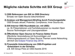 Open Source Software: Einsatz, Entwicklung und Forschung22. Februar 2016 46
Mögliche nächste Schritte mit SIX Group
1) OSS Referenzen von SIX im OSS Directory:
Einsatz von Open Source dokumentieren
2) Analyse und Management-Briefing durch Forschungsstelle:
OSS Einsatz aktuell, Potential, Compliance, Inner Source etc.
3) SIX-Interner OSS Roundtable (ev. mit UBS):
ca. 3h Präsentationen und Fachdiskussionen zu neusten Open
Source Technologien und Lösungsansätzen
4) Öffentlicher Open Source im Finance Sektor Event:
öffentliche Veranstaltung mit Kurzvorträgen und
Erfahrungsaustausch zu Open Source Themen sowie Networking
(ähnlich wie Eclipse Finance Day 2014)
5) Finanzielle Unterstützung von OSS-Projekten und
-Entwicklern in der Schweiz:
z.B. SIX Group Preis an OSS Awards 2016
 
