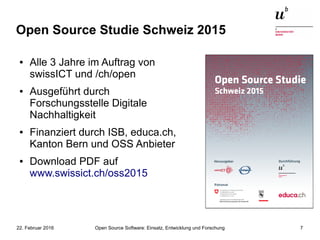 Open Source Software: Einsatz, Entwicklung und Forschung22. Februar 2016 7
Open Source Studie Schweiz 2015
● Alle 3 Jahre im Auftrag von
swissICT und /ch/open
● Ausgeführt durch
Forschungsstelle Digitale
Nachhaltigkeit
● Finanziert durch ISB, educa.ch,
Kanton Bern und OSS Anbieter
● Download PDF auf
www.swissict.ch/oss2015
 