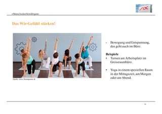 10
«Stresslockerbewältigen»
Das Wir-Gefühl stärken!
- Bewegung und Entspannung,
das geht auch im Büro.
Beispiele
• Turnen am Arbeitsplatz im
Grossraumbüro.
• Yoga in einem speziellen Raum
in der Mittagszeit, am Morgen
oder am Abend.Quelle: www.flowerpower.ch
 