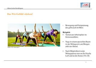 11
«Stresslockerbewältigen»
Das Wir-Gefühl stärken!
- Bewegung und Entspannung,
das geht auch im Büro.
Beispiele
• Turnen am Arbeitsplatz im
Grossraumbüro.
• Yoga in einem speziellen Raum
in der Mittagszeit, am Morgen
oder am Abend.
• Nach Möglichkeit in der
Mittagspause raus an die frische
Luft und an die Sonne (Vit. D)
Quelle: www.naturyoga.fr
 
