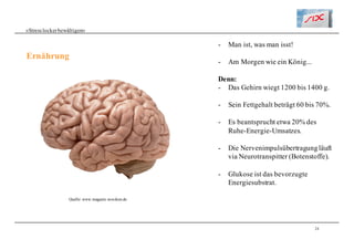 24
«Stresslockerbewältigen»
Ernährung
- Man ist, was man isst!
- Am Morgen wie ein König...
Denn:
- Das Gehirn wiegt 1200 bis 1400 g.
- Sein Fettgehalt beträgt 60 bis 70%.
- Es beantsprucht etwa 20% des
Ruhe-Energie-Umsatzes.
- Die Nervenimpulsübertragungläuft
via Neurotranspitter (Botenstoffe).
- Glukose ist das bevorzugte
Energiesubstrat.
Quelle: www.magazin.woxikon.de
 