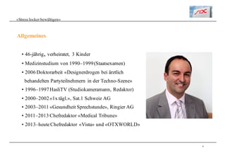 4
«Stress locker bewältigen»
• 46-jährig, verheiratet, 3 Kinder
• Medizinstudium von 1990–1999(Staatsexamen)
• 2006 Doktorarbeit «Designerdrogen bei ärztlich
behandelten Partyteilnehmern in der Techno-Szene»
• 1996–1997HasliTV (Studiokameramann, Redaktor)
• 2000–2002«1x tägl.», Sat.1 Schweiz AG
• 2003–2011 «Gesundheit Sprechstunde», Ringier AG
• 2011–2013 Chefredaktor «Medical Tribune»
• 2013–heuteChefredaktor «Vista» und «OTXWORLD»
Allgemeines
 