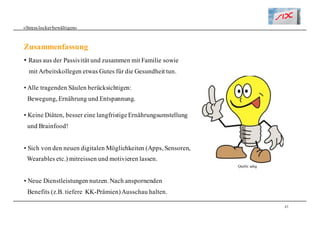 43
Zusammenfassung
«Stresslockerbewältigen»
• Raus aus der Passivität und zusammen mit Familie sowie
mit Arbeitskollegen etwas Gutes für die Gesundheit tun.
• Alle tragenden Säulen berücksichtigen:
Bewegung, Ernährung und Entspannung.
• Keine Diäten, besser eine langfristigeErnährungsumstellung
und Brainfood!
• Sich von den neuen digitalen Möglichkeiten (Apps, Sensoren,
Wearables etc.) mitreissen und motivieren lassen.
• Neue Dienstleistungen nutzen. Nach anspornenden
Benefits (z.B. tiefere KK-Prämien)Ausschau halten.
Quelle: adng
 