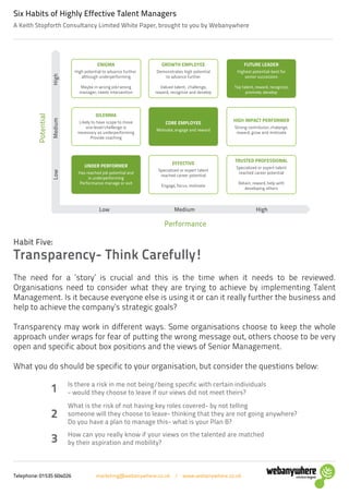 Telephone: 01535 604026 marketing@webanywhere.co.uk / www.webanywhere.co.uk
A Keith Stopforth Consultancy Limited White Paper, brought to you by Webanywhere
Six Habits of Highly Effective Talent Managers
The need for a ‘story’ is crucial and this is the time when it needs to be reviewed.
Organisations need to consider what they are trying to achieve by implementing Talent
Management. Is it because everyone else is using it or can it really further the business and
help to achieve the company’s strategic goals?
Transparency may work in different ways. Some organisations choose to keep the whole
approach under wraps for fear of putting the wrong message out, others choose to be very
open and specific about box positions and the views of Senior Management.
What you do should be specific to your organisation, but consider the questions below:
Habit Five:
Transparency- Think Carefully!
Potential
Performance
ENIGMA
High potential to advance further
although underperforming
Maybe in wrong job/wrong
manager; needs intervention
GROWTH EMPLOYEE
Demonstrates high potential
to advance further
Valued talent, challenge,
reward, recognize and develop
FUTURE LEADER
Highest potential-best for
senior succession
Top talent, reward, recognize,
promote, develop
DILEMMA
Likely to have scope to move
one level/chellenge is
necessary as underperforming
Provide coaching
CORE EMPLOYEE
Motivate, engage and reward
HIGH IMPACT PERFORMER
Strong contributor, chalange,
reward, grow and motivate
UNDER PERFORMER
Has reached job potential and
is underperforming
Performance manage or exit
EFFECTIVE
Specialized or expert talent
reached career potential
Engage, focus, motivate
TRUSTED PROFESSIONAL
Specialized or expert talent
reached career potential
Retain, reward, help with
developing others
LowMediumHigh
Low Medium High
Is there a risk in me not being/being specific with certain individuals
- would they choose to leave if our views did not meet theirs?1
How can you really know if your views on the talented are matched
by their aspiration and mobility?3
What is the risk of not having key roles covered- by not telling
someone will they choose to leave- thinking that they are not going anywhere?
Do you have a plan to manage this- what is your Plan B?
2
 