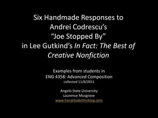 Six Handmade Responses to
          Andrei Codrescu’s
          “Joe Stopped By”
in Lee Gutkind’s In Fact: The Best of
         Creative Nonfiction
          Examples from students in
       ENG 4358: Advanced Composition
               collected 11/8/2011

             Angelo State University
              Laurence Musgrove
           www.handmadethinking.com
 