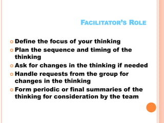 12
FACILITATOR’S ROLE
 Define the focus of your thinking
 Plan the sequence and timing of the
thinking
 Ask for changes in the thinking if needed
 Handle requests from the group for
changes in the thinking
 Form periodic or final summaries of the
thinking for consideration by the team
x
 