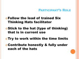 13
PARTICIPANT’S ROLE
Follow the lead of trained Six
Thinking Hats facilitator
Stick to the hat (type of thinking)
that is in current use
Try to work within the time limits
Contribute honestly & fully under
each of the hats
 