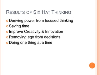 RESULTS OF SIX HAT THINKING
 Deriving power from focused thinking
 Saving time
 Improve Creativity & Innovation
 Removing ego from decisions
 Doing one thing at a time
 