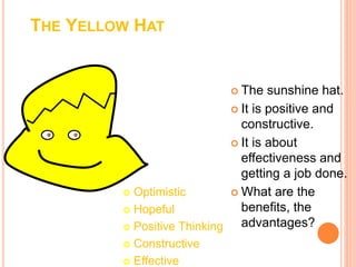 THE YELLOW HAT
 The sunshine hat.
 It is positive and
constructive.
 It is about
effectiveness and
getting a job done.
 What are the
benefits, the
advantages?
 Optimistic
 Hopeful
 Positive Thinking
 Constructive
 Effective
 