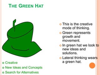  This is the creative
mode of thinking.
 Green represents
growth and
movement.
 In green hat we look to
new ideas and
solutions.
 Lateral thinking wears
a green hat.
THE GREEN HAT
 Creative
 New Ideas and Concepts
 Search for Alternatives
 