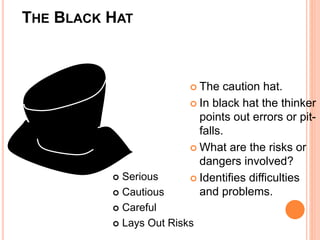 THE BLACK HAT
 The caution hat.
 In black hat the thinker
points out errors or pit-
falls.
 What are the risks or
dangers involved?
 Identifies difficulties
and problems.
 Serious
 Cautious
 Careful
 Lays Out Risks
 