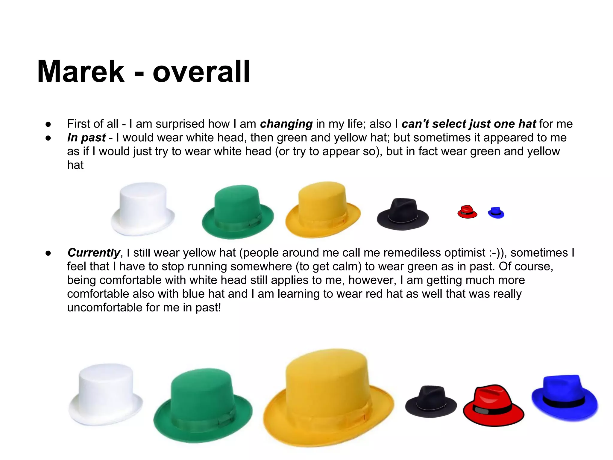 Marek - overall
●   First of all - I am surprised how I am changing in my life; also I can't select just one hat for me
●   In past - I would wear white head, then green and yellow hat; but sometimes it appeared to me
    as if I would just try to wear white head (or try to appear so), but in fact wear green and yellow
    hat




●   Currently, I still wear yellow hat (people around me call me remediless optimist :-)), sometimes I
    feel that I have to stop running somewhere (to get calm) to wear green as in past. Of course,
    being comfortable with white head still applies to me, however, I am getting much more
    comfortable also with blue hat and I am learning to wear red hat as well that was really
    uncomfortable for me in past!
 