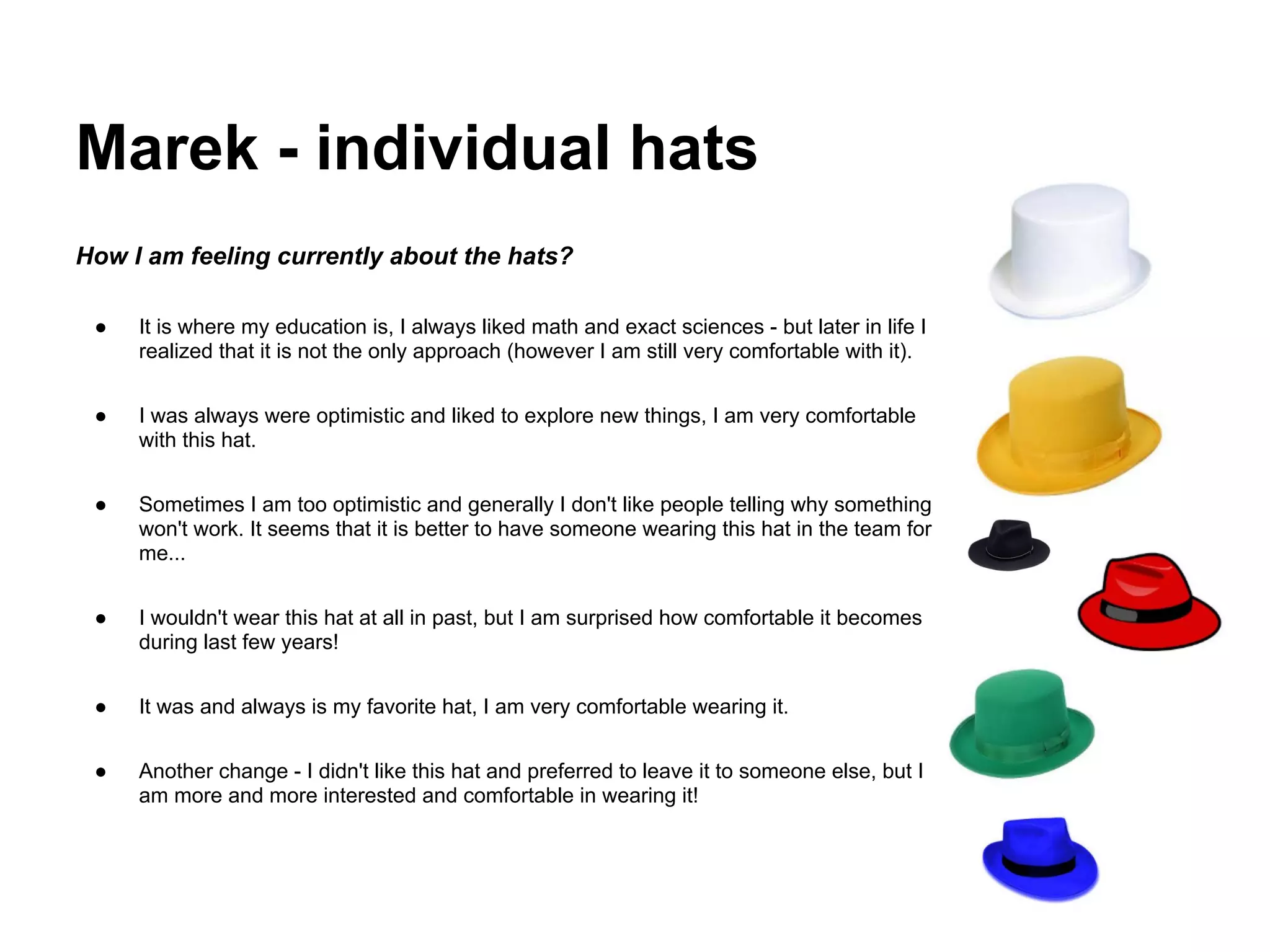 Marek - individual hats
How I am feeling currently about the hats?

 ●   It is where my education is, I always liked math and exact sciences - but later in life I
     realized that it is not the only approach (however I am still very comfortable with it).


 ●   I was always were optimistic and liked to explore new things, I am very comfortable
     with this hat.


 ●   Sometimes I am too optimistic and generally I don't like people telling why something
     won't work. It seems that it is better to have someone wearing this hat in the team for
     me...


 ●   I wouldn't wear this hat at all in past, but I am surprised how comfortable it becomes
     during last few years!


 ●   It was and always is my favorite hat, I am very comfortable wearing it.


 ●   Another change - I didn't like this hat and preferred to leave it to someone else, but I
     am more and more interested and comfortable in wearing it!
 