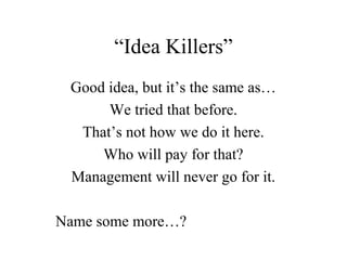 “Idea Killers”
 Good idea, but it’s the same as…
      We tried that before.
  That’s not how we do it here.
     Who will pay for that?
 Management will never go for it.

Name some more…?
 