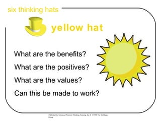 six thinking hats

                yellow hat

  What are the benefits?
  What are the positives?
  What are the values?
  Can this be made to work?

             Published by Advanced Practical Thinking Training, Inc.® ©1998 The McQuaig
             Group
 