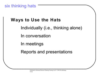 six thinking hats


   Ways to Use the Hats
        Individually (i.e., thinking alone)
        In conversation
        In meetings
        Reports and presentations


             Published by Advanced Practical Thinking Training, Inc.® ©1998 The McQuaig
             Group
 