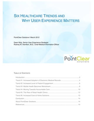 SIX HEALTHCARE TRENDS AND
     WHY USER EXPERIENCE MATTERS



PointClear Solutions | March 2012


Dawn Nidy, Senior User Experience Strategist
Rodney M. Hamilton, M.D., Chief Medical Information Officer




TABLE OF CONTENTS

  Introduction ................................................................................................................... 2
  Trend #1: Increased Adoption of Electronic Medical Records ...................................... 4
  Trend #2: Increased Level of Patient Engagement ....................................................... 6
  Trend #3: Mobile Health Becomes Mainstream ............................................................ 8
  Trend #4: Moving Towards Accountable Care ............................................................ 10
  Trend #5: The Rise of Retail Health Clinics ................................................................ 12
  Trend #6: Increased Care at Home Solutions ............................................................. 13
  Conclusion .................................................................................................................. 14
  About PointClear Solutions ......................................................................................... 14
  References .................................................................................................................. 15
 