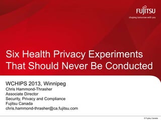 © Fujitsu Canada
Six Health Privacy Experiments
That Should Never Be Conducted
WCHIPS 2013, Winnipeg
Chris Hammond-Thrasher
Associate Director
Security, Privacy and Compliance
Fujitsu Canada
chris.hammond-thrasher@ca.fujitsu.com
 