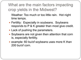   What are the main factors impacting crop yields in the Midwest?	Weather: Too much or too little rain.  Hot night time temps.Fertility:  Especially in soybeans.  Soybeans responds to P & K greater than most give credit. Lack of pushing the parameters. Soybeans are not given then attention that corn is, especially fertility. example: 60 bu/of soybeans uses more K than 200 bu/of corn. 